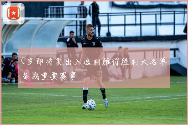 C罗即将复出入选利雅得胜利大名单备战重要赛事