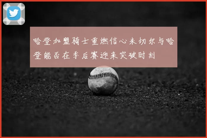 哈登加盟骑士重燃信心米切尔与哈登能否在季后赛迎来突破时刻