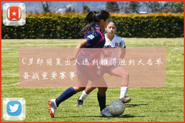 C罗即将复出入选利雅得胜利大名单备战重要赛事