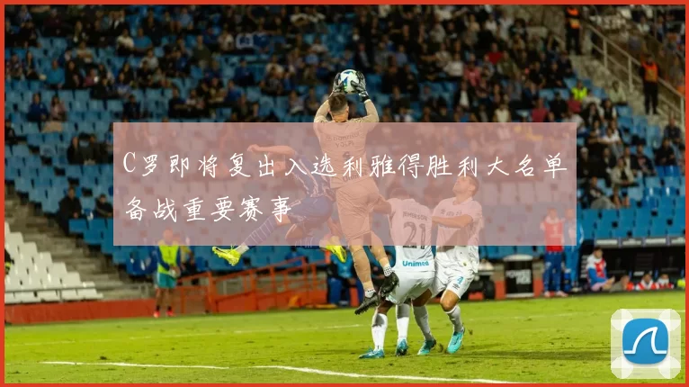 C罗即将复出入选利雅得胜利大名单备战重要赛事