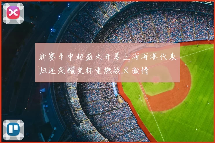新赛季中超盛大开幕上海海港代表归还荣耀奖杯重燃战火激情