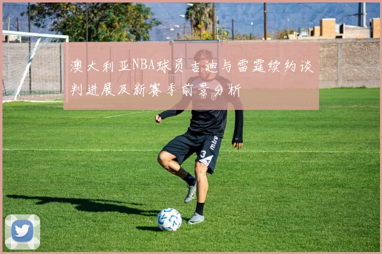 澳大利亚NBA球员吉迪与雷霆续约谈判进展及新赛季前景分析