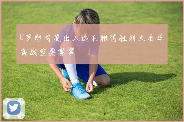 C罗即将复出入选利雅得胜利大名单备战重要赛事