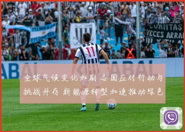 全球气候变化加剧 各国应对行动与挑战并存 新能源转型加速推动绿色发展