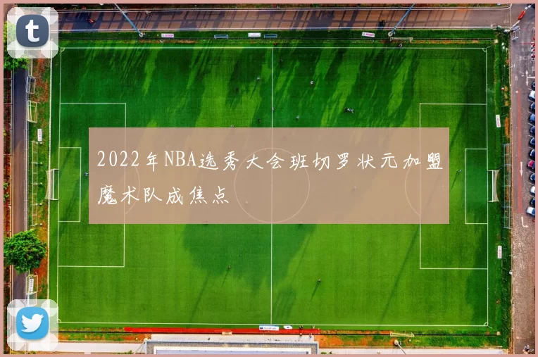 2022年NBA选秀大会班切罗状元加盟魔术队成焦点