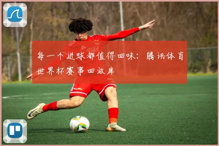 每一个进球都值得回味:腾讯体育世界杯赛事回放库