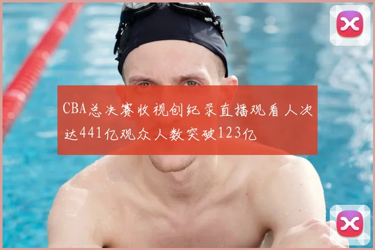 CBA总决赛收视创纪录直播观看人次达441亿观众人数突破123亿