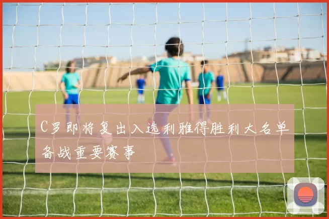 C罗即将复出入选利雅得胜利大名单备战重要赛事