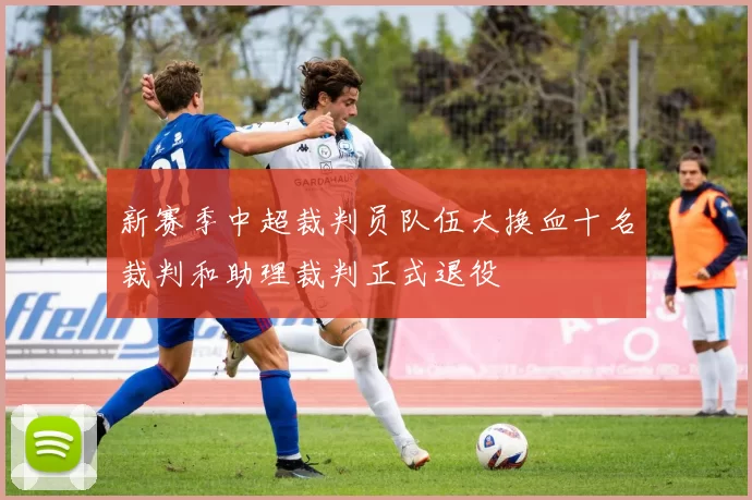 新赛季中超裁判员队伍大换血十名裁判和助理裁判正式退役