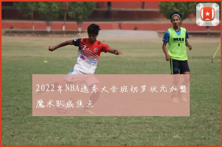 2022年NBA选秀大会班切罗状元加盟魔术队成焦点