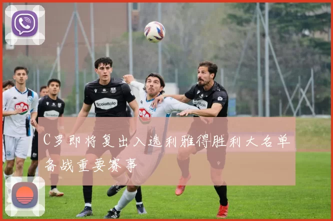 C罗即将复出入选利雅得胜利大名单备战重要赛事