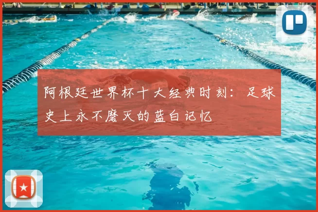 阿根廷世界杯十大经典时刻：足球史上永不磨灭的蓝白记忆