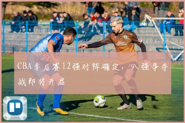 CBA季后赛12强对阵确定，八强争夺战即将开启