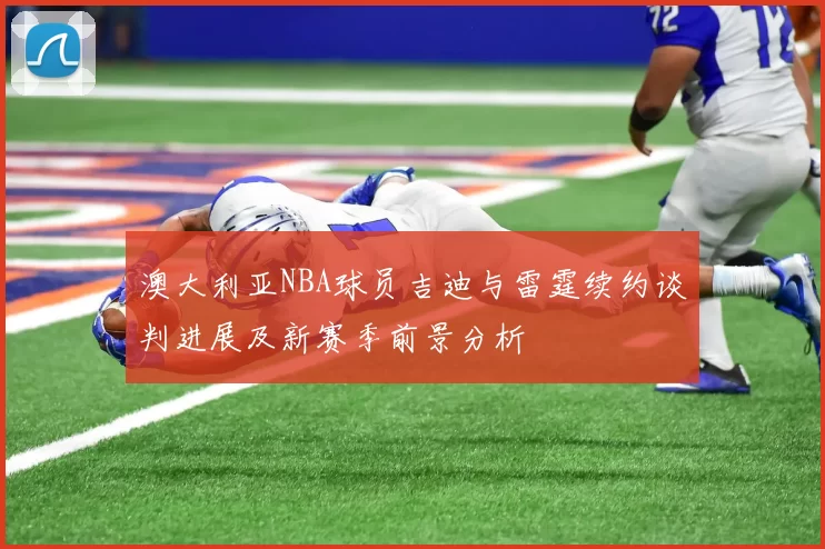 澳大利亚NBA球员吉迪与雷霆续约谈判进展及新赛季前景分析