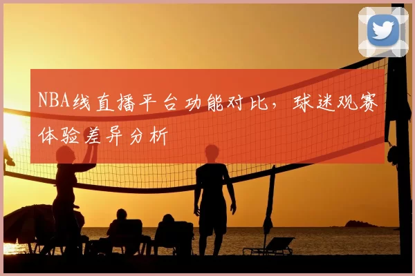 NBA线直播平台功能对比，球迷观赛体验差异分析