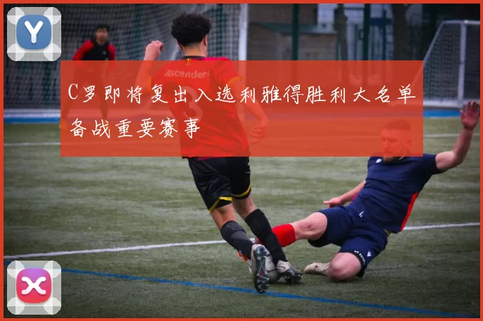 C罗即将复出入选利雅得胜利大名单备战重要赛事