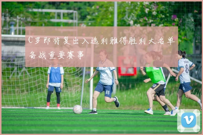C罗即将复出入选利雅得胜利大名单备战重要赛事
