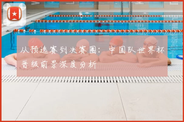 从预选赛到决赛圈：中国队世界杯晋级前景深度分析