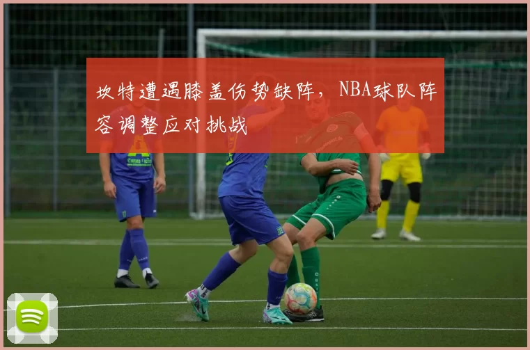 坎特遭遇膝盖伤势缺阵,NBA球队阵容调整应对挑战