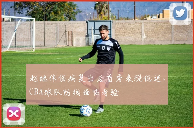 赵继伟伤病复出后首秀表现低迷,CBA球队防线面临考验