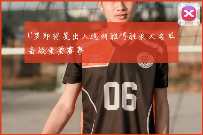 C罗即将复出入选利雅得胜利大名单备战重要赛事