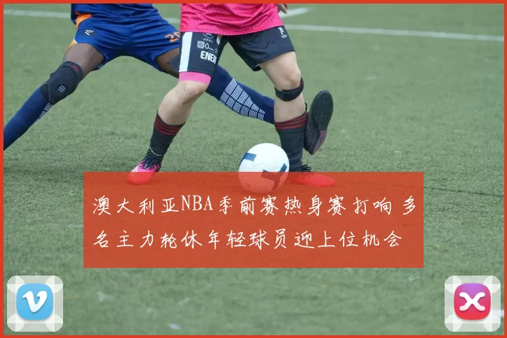 澳大利亚NBA季前赛热身赛打响 多名主力轮休年轻球员迎上位机会