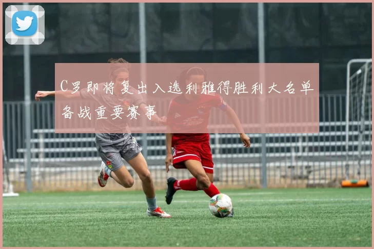C罗即将复出入选利雅得胜利大名单备战重要赛事