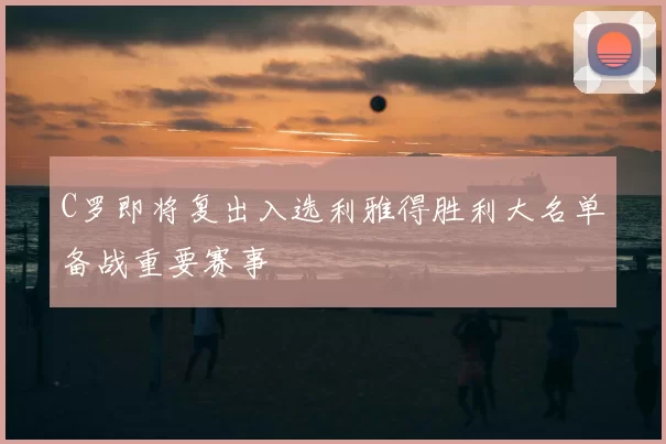 C罗即将复出入选利雅得胜利大名单备战重要赛事