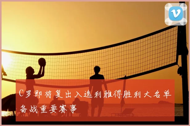 C罗即将复出入选利雅得胜利大名单备战重要赛事