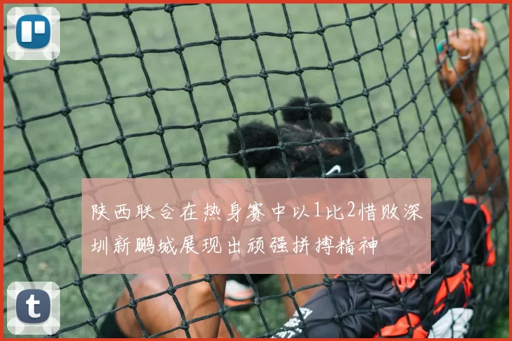 陕西联合在热身赛中以1比2惜败深圳新鹏城展现出顽强拼搏精神