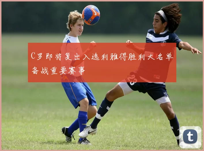 C罗即将复出入选利雅得胜利大名单备战重要赛事